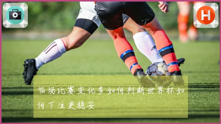 临场比赛变化多如何判断世界杯如何下注更稳妥